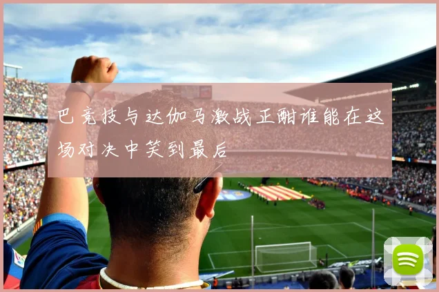 巴竞技与达伽马激战正酣谁能在这场对决中笑到最后
