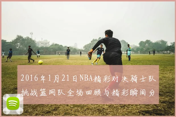 2016年1月21日NBA精彩对决骑士队挑战篮网队全场回顾与精彩瞬间分析