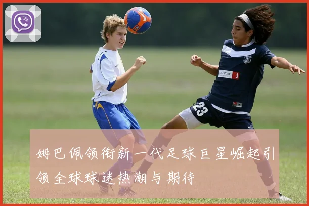 姆巴佩领衔新一代足球巨星崛起引领全球球迷热潮与期待