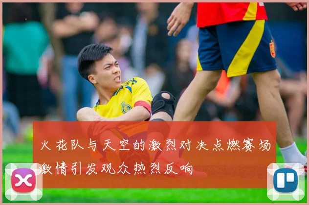 火花队与天空的激烈对决点燃赛场激情引发观众热烈反响