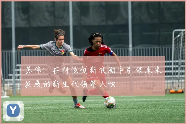 苏伟：在科技创新浪潮中引领未来发展的新生代领军人物