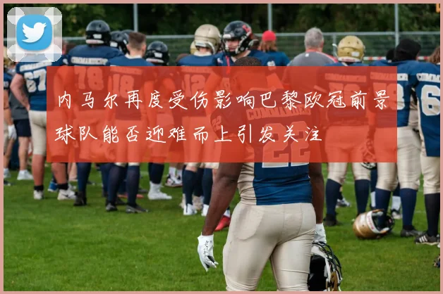 内马尔再度受伤影响巴黎欧冠前景球队能否迎难而上引发关注