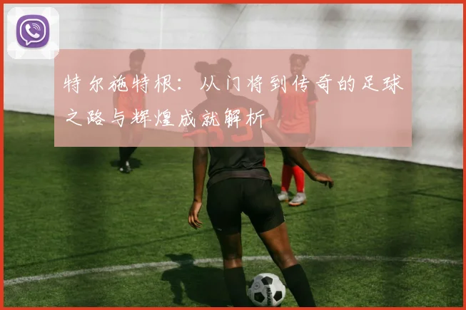 特尔施特根：从门将到传奇的足球之路与辉煌成就解析