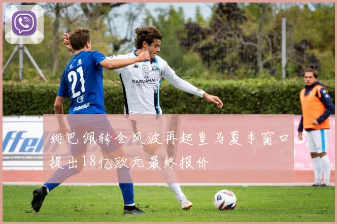 姆巴佩转会风波再起皇马夏季窗口提出18亿欧元最终报价