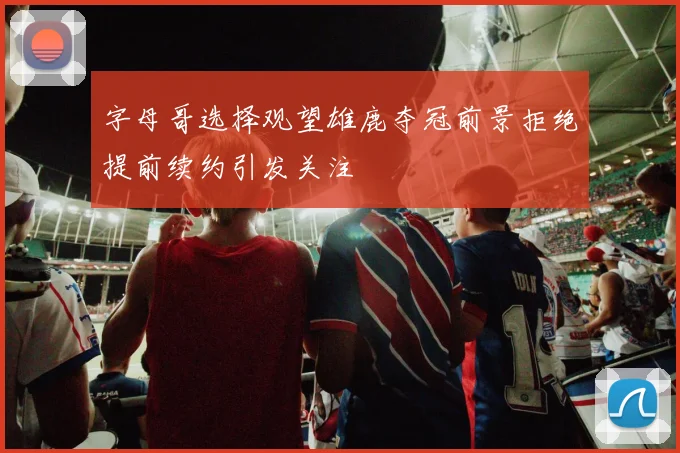 字母哥选择观望雄鹿夺冠前景拒绝提前续约引发关注