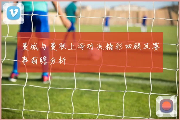 曼城与曼联上海对决精彩回顾及赛事前瞻分析