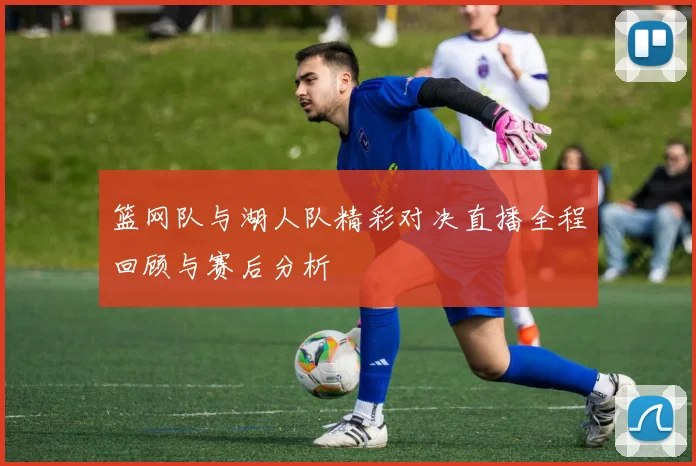 篮网队与湖人队精彩对决直播全程回顾与赛后分析