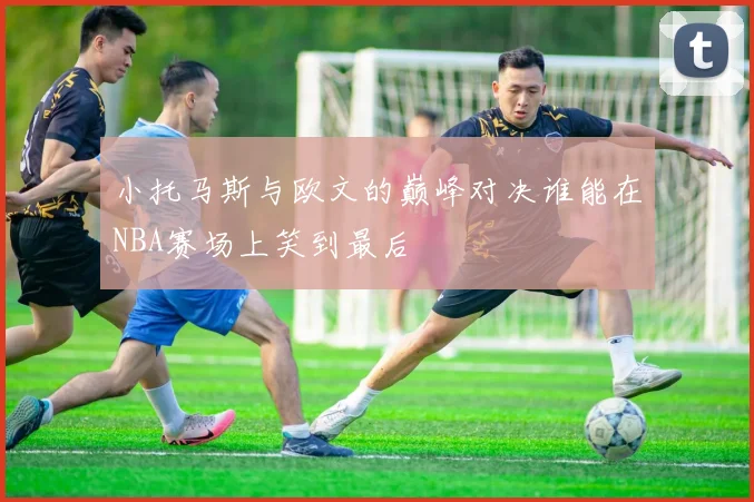 小托马斯与欧文的巅峰对决谁能在NBA赛场上笑到最后