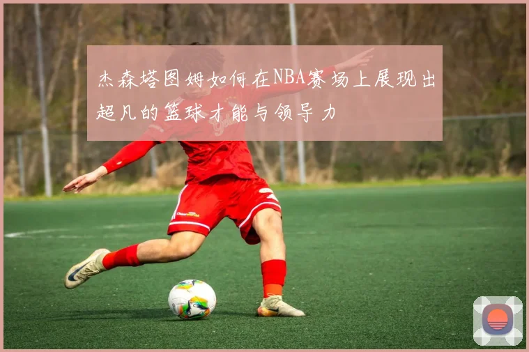 杰森塔图姆如何在NBA赛场上展现出超凡的篮球才能与领导力
