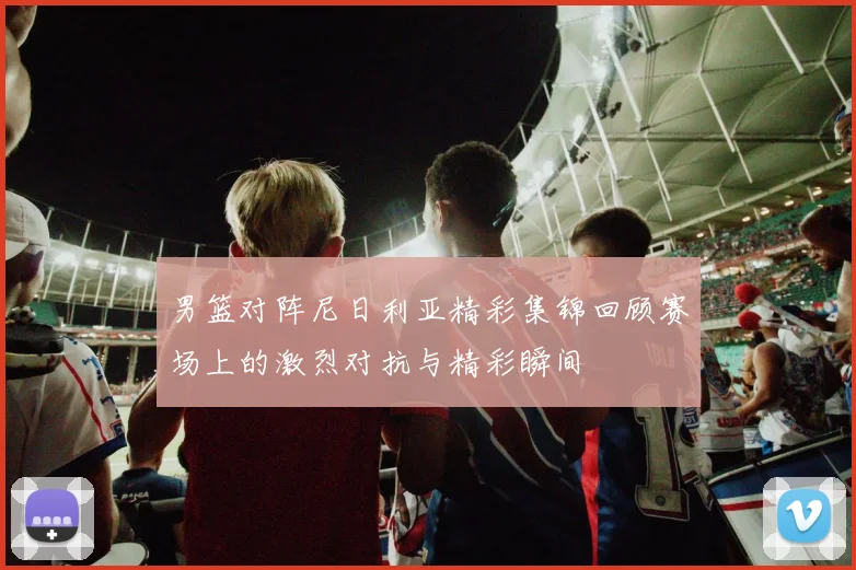 男篮对阵尼日利亚精彩集锦回顾赛场上的激烈对抗与精彩瞬间