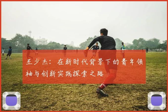 王少杰：在新时代背景下的青年领袖与创新实践探索之路