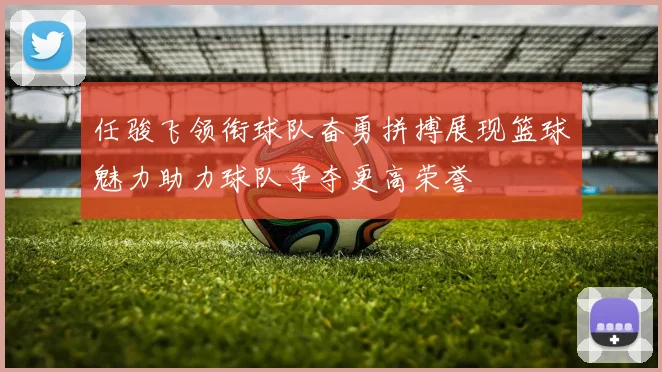 任骏飞领衔球队奋勇拼搏展现篮球魅力助力球队争夺更高荣誉