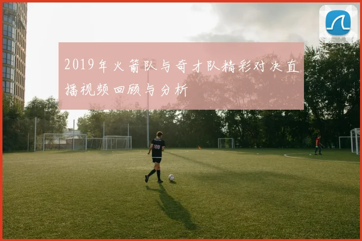 2019年火箭队与奇才队精彩对决直播视频回顾与分析