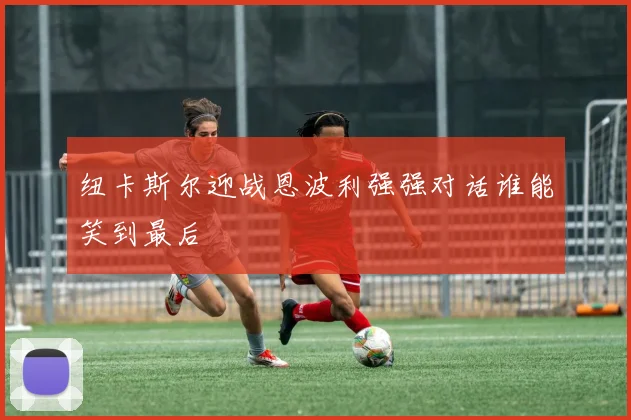 纽卡斯尔迎战恩波利强强对话谁能笑到最后
