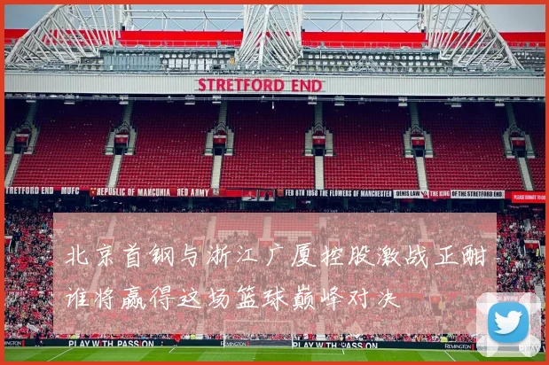 北京首钢与浙江广厦控股激战正酣谁将赢得这场篮球巅峰对决