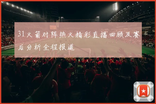31火箭对阵热火精彩直播回顾及赛后分析全程报道