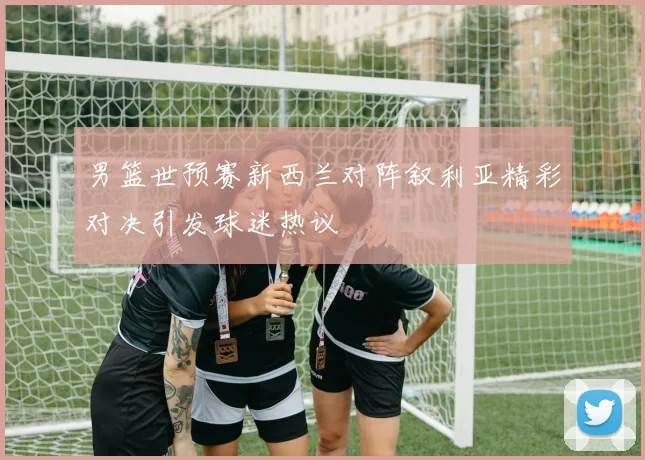 男篮世预赛新西兰对阵叙利亚精彩对决引发球迷热议