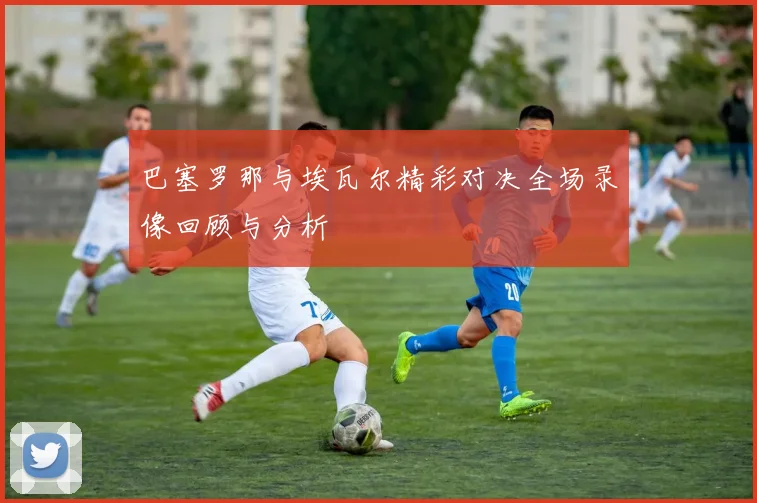 巴塞罗那与埃瓦尔精彩对决全场录像回顾与分析
