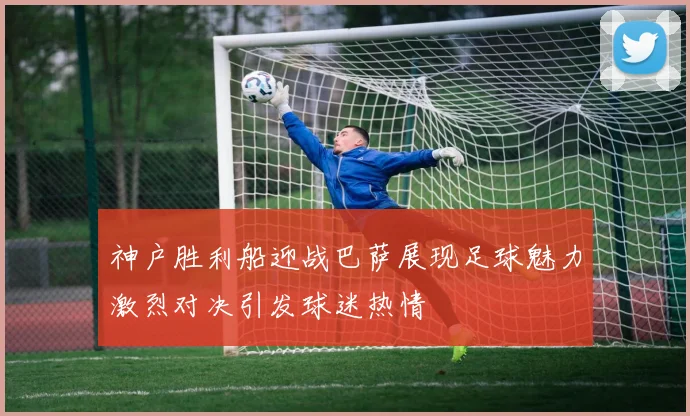 神户胜利船迎战巴萨展现足球魅力激烈对决引发球迷热情