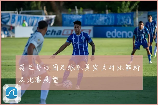 荷兰与法国足球队员实力对比解析及比赛展望
