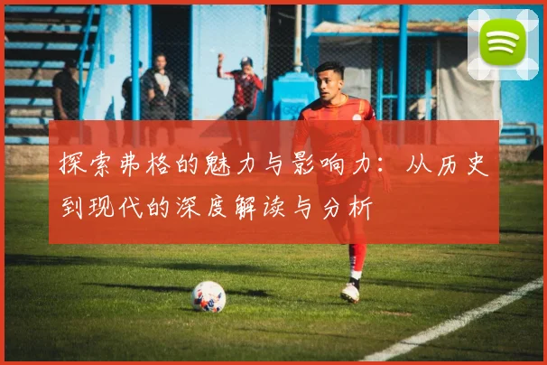 探索弗格的魅力与影响力：从历史到现代的深度解读与分析