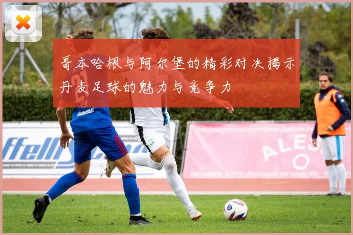 哥本哈根与阿尔堡的精彩对决揭示丹麦足球的魅力与竞争力