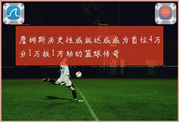 詹姆斯历史性成就达成成为首位4万分1万板1万助的篮球传奇
