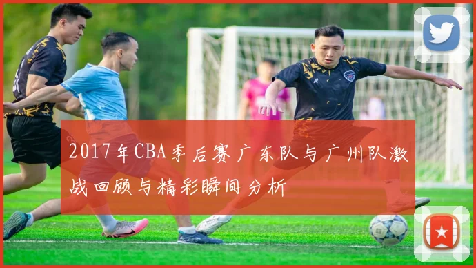 2017年CBA季后赛广东队与广州队激战回顾与精彩瞬间分析
