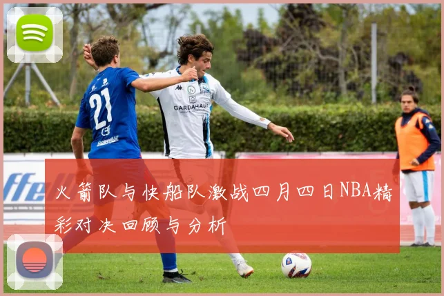 火箭队与快船队激战四月四日NBA精彩对决回顾与分析