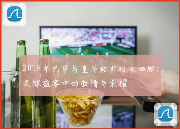 2018年巴萨与皇马经典对决回顾：足球盛宴中的激情与荣耀