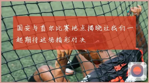 国安与首尔比赛地点揭晓让我们一起期待这场精彩对决