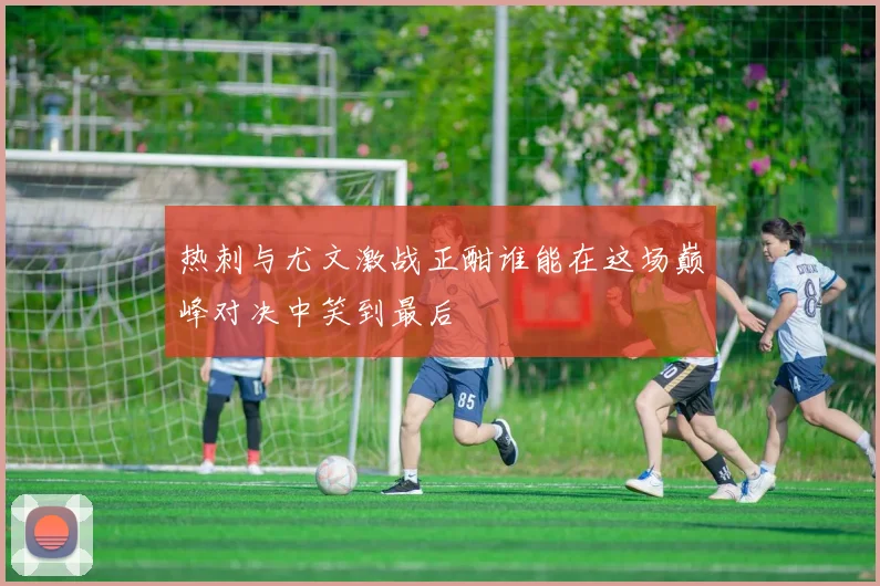 热刺与尤文激战正酣谁能在这场巅峰对决中笑到最后