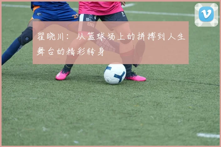 翟晓川：从篮球场上的拼搏到人生舞台的精彩转身