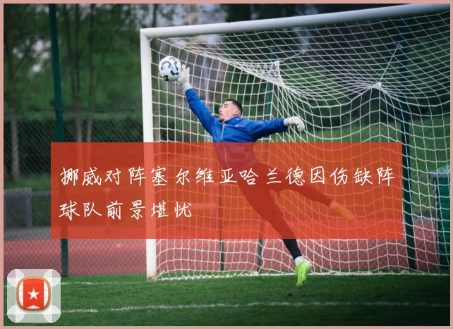 挪威对阵塞尔维亚哈兰德因伤缺阵球队前景堪忧