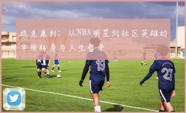 迈克康利：从NBA明星到社区英雄的华丽转身与人生哲学