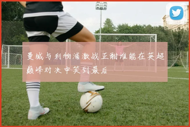 曼城与利物浦激战正酣谁能在英超巅峰对决中笑到最后